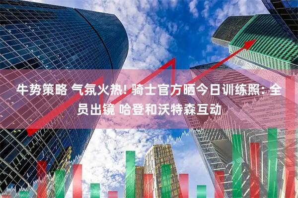 牛势策略 气氛火热! 骑士官方晒今日训练照: 全员出镜 哈登和沃特森互动