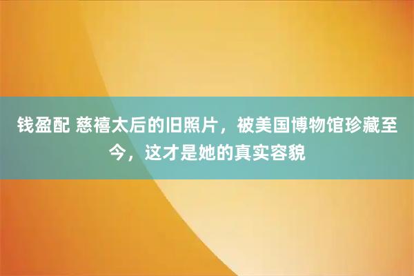 钱盈配 慈禧太后的旧照片，被美国博物馆珍藏至今，这才是她的真实容貌