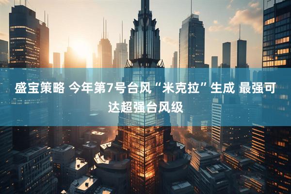 盛宝策略 今年第7号台风“米克拉”生成 最强可达超强台风级