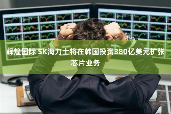 辉煌国际 SK海力士将在韩国投资380亿美元扩张芯片业务